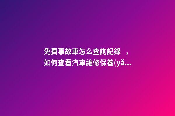 免費事故車怎么查詢記錄，如何查看汽車維修保養(yǎng)記錄